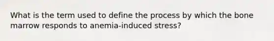 What is the term used to define the process by which the bone marrow responds to anemia-induced stress?