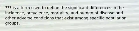 ??? is a term used to define the significant differences in the incidence, prevalence, mortality, and burden of disease and other adverse conditions that exist among specific population groups.