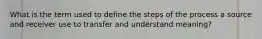 What is the term used to define the steps of the process a source and receiver use to transfer and understand meaning?