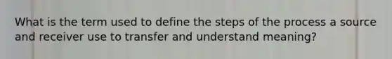 What is the term used to define the steps of the process a source and receiver use to transfer and understand meaning?