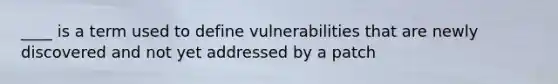 ____ is a term used to define vulnerabilities that are newly discovered and not yet addressed by a patch