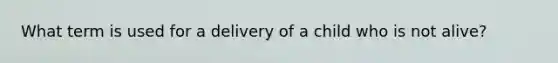 What term is used for a delivery of a child who is not alive?