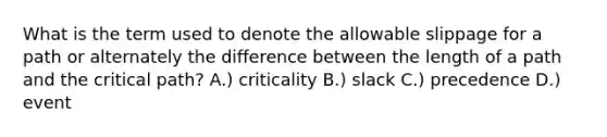 What is the term used to denote the allowable slippage for a path or alternately the difference between the length of a path and the critical path? A.) criticality B.) slack C.) precedence D.) event