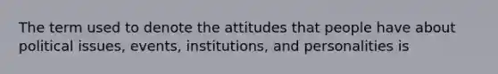 The term used to denote the attitudes that people have about political issues, events, institutions, and personalities is