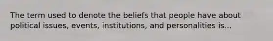 The term used to denote the beliefs that people have about political issues, events, institutions, and personalities is...