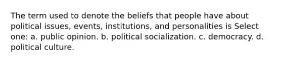 The term used to denote the beliefs that people have about political issues, events, institutions, and personalities is Select one: a. public opinion. b. political socialization. c. democracy. d. political culture.