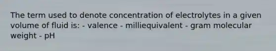 The term used to denote concentration of electrolytes in a given volume of fluid is: - valence - milliequivalent - gram molecular weight - pH