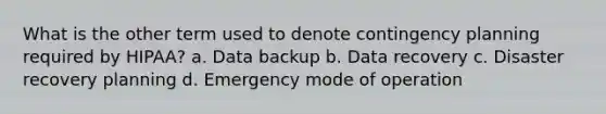 What is the other term used to denote contingency planning required by HIPAA? a. Data backup b. Data recovery c. Disaster recovery planning d. Emergency mode of operation