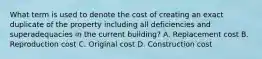 What term is used to denote the cost of creating an exact duplicate of the property including all deficiencies and superadequacies in the current building? A. Replacement cost B. Reproduction cost C. Original cost D. Construction cost