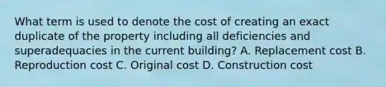 What term is used to denote the cost of creating an exact duplicate of the property including all deficiencies and superadequacies in the current building? A. Replacement cost B. Reproduction cost C. Original cost D. Construction cost