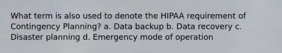 What term is also used to denote the HIPAA requirement of Contingency Planning? a. Data backup b. Data recovery c. Disaster planning d. Emergency mode of operation