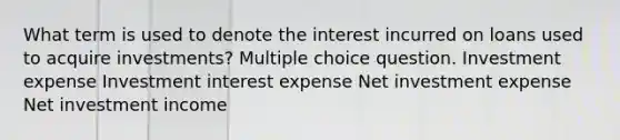 What term is used to denote the interest incurred on loans used to acquire investments? Multiple choice question. Investment expense Investment interest expense Net investment expense Net investment income