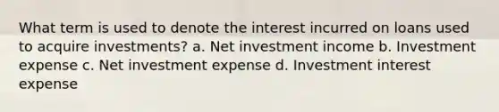 What term is used to denote the interest incurred on loans used to acquire investments? a. Net investment income b. Investment expense c. Net investment expense d. Investment interest expense