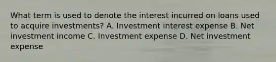 What term is used to denote the interest incurred on loans used to acquire investments? A. Investment interest expense B. Net investment income C. Investment expense D. Net investment expense