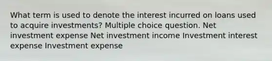 What term is used to denote the interest incurred on loans used to acquire investments? Multiple choice question. Net investment expense Net investment income Investment interest expense Investment expense