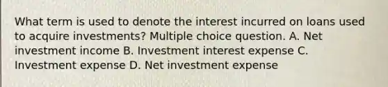 What term is used to denote the interest incurred on loans used to acquire investments? Multiple choice question. A. Net investment income B. Investment interest expense C. Investment expense D. Net investment expense