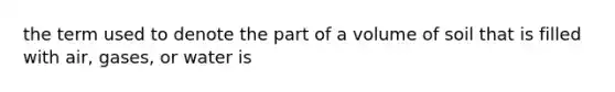 the term used to denote the part of a volume of soil that is filled with air, gases, or water is