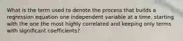 What is the term used to denote the process that builds a regression equation one independent variable at a time, starting with the one the most highly correlated and keeping only terms with significant coefficients?