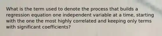 What is the term used to denote the process that builds a regression equation one independent variable at a time, starting with the one the most highly correlated and keeping only terms with significant coefficients?