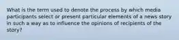 What is the term used to denote the process by which media participants select or present particular elements of a news story in such a way as to influence the opinions of recipients of the story?