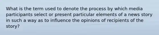 What is the term used to denote the process by which media participants select or present particular elements of a news story in such a way as to influence the opinions of recipients of the story?