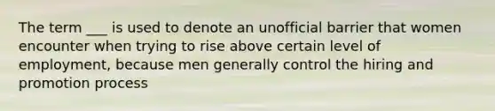 The term ___ is used to denote an unofficial barrier that women encounter when trying to rise above certain level of employment, because men generally control the hiring and promotion process