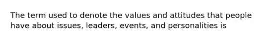 The term used to denote the values and attitudes that people have about issues, leaders, events, and personalities is