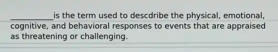 ___________is the term used to descdribe the physical, emotional, cognitive, and behavioral responses to events that are appraised as threatening or challenging.