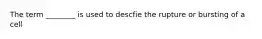 The term ________ is used to descfie the rupture or bursting of a cell