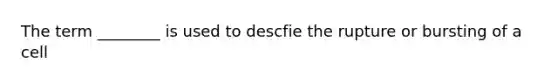 The term ________ is used to descfie the rupture or bursting of a cell