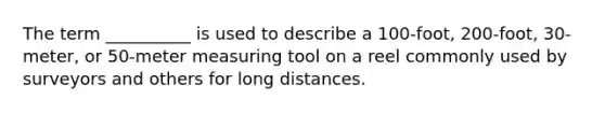 The term __________ is used to describe a 100-foot, 200-foot, 30-meter, or 50-meter measuring tool on a reel commonly used by surveyors and others for long distances.