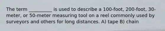 The term __________ is used to describe a 100-foot, 200-foot, 30-meter, or 50-meter measuring tool on a reel commonly used by surveyors and others for long distances. A) tape B) chain