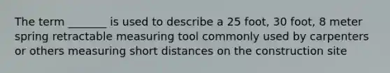 The term _______ is used to describe a 25 foot, 30 foot, 8 meter spring retractable measuring tool commonly used by carpenters or others measuring short distances on the construction site