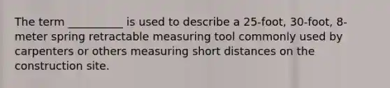 The term __________ is used to describe a 25-foot, 30-foot, 8-meter spring retractable measuring tool commonly used by carpenters or others measuring short distances on the construction site.