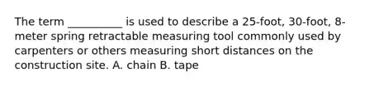 The term __________ is used to describe a 25-foot, 30-foot, 8-meter spring retractable measuring tool commonly used by carpenters or others measuring short distances on the construction site. A. chain B. tape