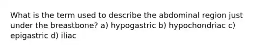 What is the term used to describe the abdominal region just under the breastbone? a) hypogastric b) hypochondriac c) epigastric d) iliac