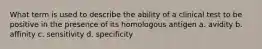 What term is used to describe the ability of a clinical test to be positive in the presence of its homologous antigen a. avidity b. affinity c. sensitivity d. specificity