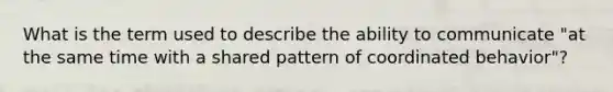 What is the term used to describe the ability to communicate "at the same time with a shared pattern of coordinated behavior"?