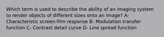 Which term is used to describe the ability of an imaging system to render objects of different sizes onto an image? A- Characteristic screen-film response B- Modulation transfer function C- Contrast detail curve D- Line spread function