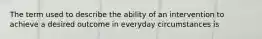 The term used to describe the ability of an intervention to achieve a desired outcome in everyday circumstances is