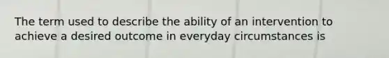 The term used to describe the ability of an intervention to achieve a desired outcome in everyday circumstances is