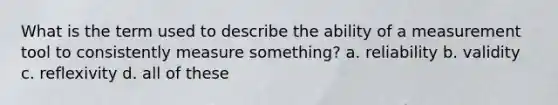 What is the term used to describe the ability of a measurement tool to consistently measure something? a. reliability b. validity c. reflexivity d. all of these