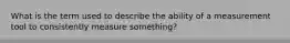 What is the term used to describe the ability of a measurement tool to consistently measure something?