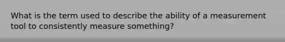 What is the term used to describe the ability of a measurement tool to consistently measure something?