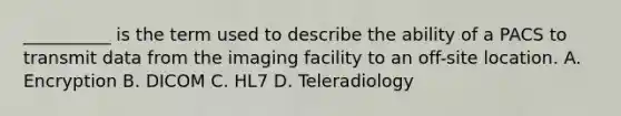 __________ is the term used to describe the ability of a PACS to transmit data from the imaging facility to an off-site location. A. Encryption B. DICOM C. HL7 D. Teleradiology