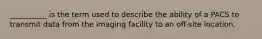 __________ is the term used to describe the ability of a PACS to transmit data from the imaging facility to an off-site location.