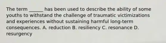 The term ______ has been used to describe the ability of some youths to withstand the challenge of traumatic victimizations and experiences without sustaining harmful long-term consequences. A. reduction B. resiliency C. resonance D. resurgency