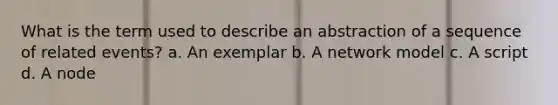 What is the term used to describe an abstraction of a sequence of related events? a. An exemplar b. A network model c. A script d. A node