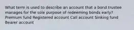 What term is used to describe an account that a bond trustee manages for the sole purpose of redeeming bonds early? Premium fund Registered account Call account Sinking fund Bearer account