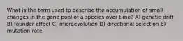 What is the term used to describe the accumulation of small changes in the gene pool of a species over time? A) genetic drift B) founder effect C) microevolution D) directional selection E) mutation rate